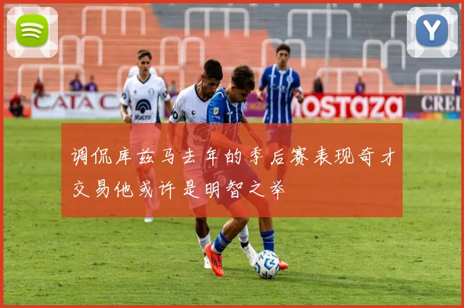 调侃库兹马去年的季后赛表现奇才交易他或许是明智之举