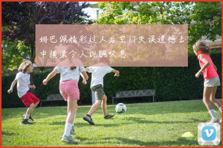 姆巴佩精彩过人后空门失误遗憾击中横梁令人扼腕叹息
