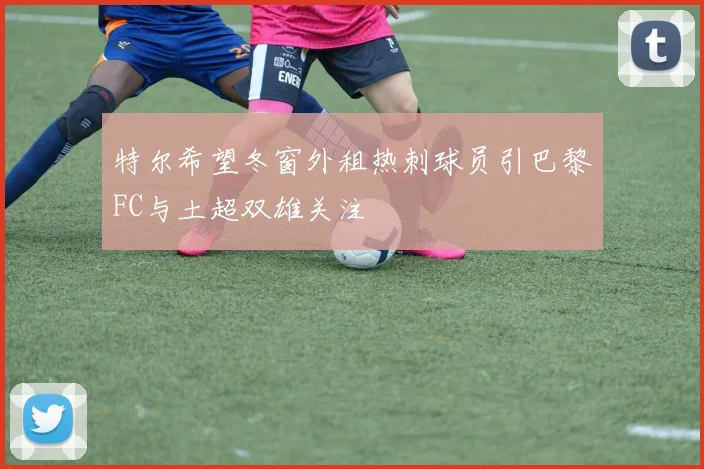 特尔希望冬窗外租热刺球员引巴黎FC与土超双雄关注