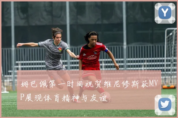 姆巴佩第一时间祝贺维尼修斯获MVP展现体育精神与友谊