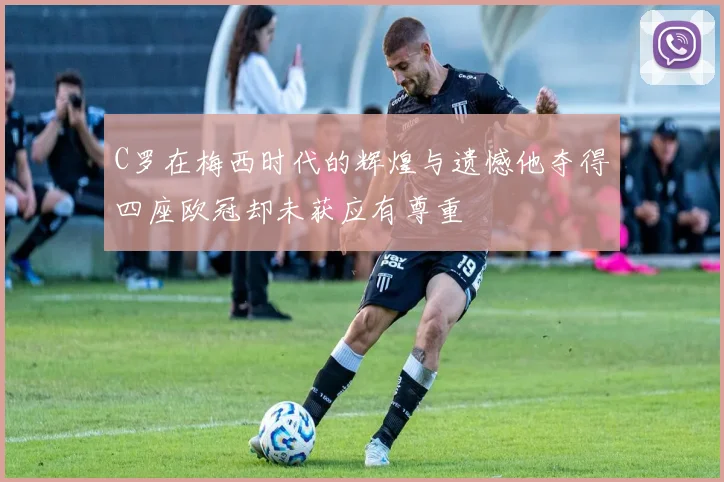 C罗在梅西时代的辉煌与遗憾他夺得四座欧冠却未获应有尊重