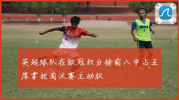 英超球队在欧冠积分榜前八中占五席掌控淘汰赛主动权
